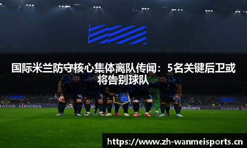 国际米兰防守核心集体离队传闻：5名关键后卫或将告别球队