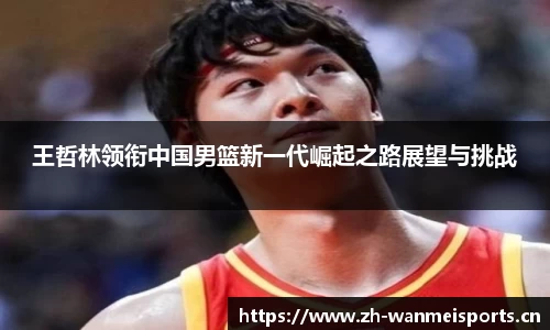 王哲林领衔中国男篮新一代崛起之路展望与挑战