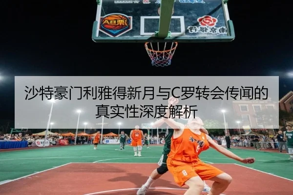 沙特豪门利雅得新月与C罗转会传闻的真实性深度解析